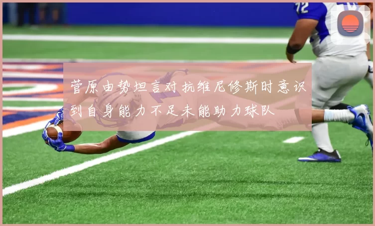 菅原由势坦言对抗维尼修斯时意识到自身能力不足未能助力球队