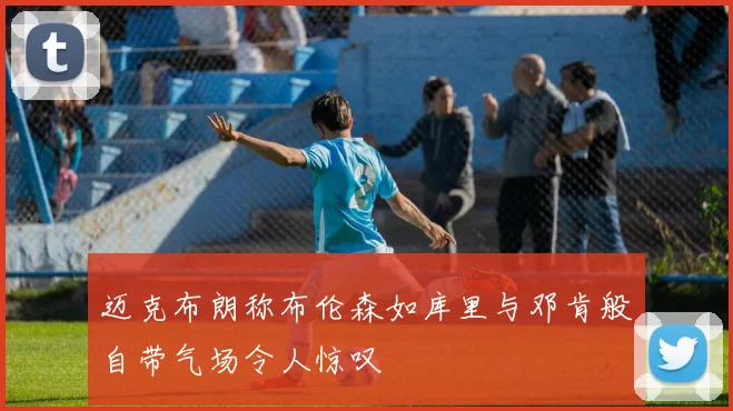 迈克布朗称布伦森如库里与邓肯般自带气场令人惊叹