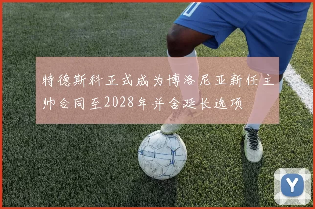 特德斯科正式成为博洛尼亚新任主帅合同至2028年并含延长选项