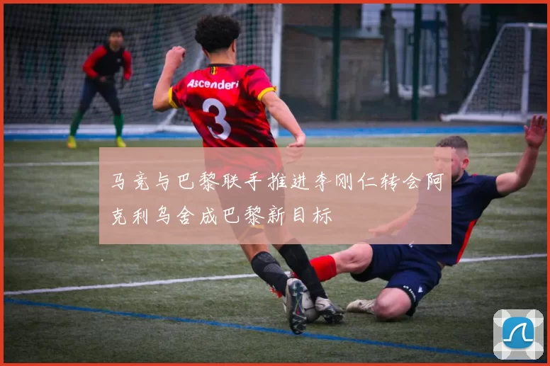 马竞与巴黎联手推进李刚仁转会阿克利乌舍成巴黎新目标