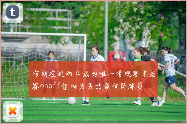 布朗在近两年成为唯一常规赛季后赛onoff值均为负的最佳阵球员