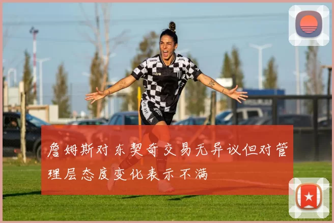 詹姆斯对东契奇交易无异议但对管理层态度变化表示不满