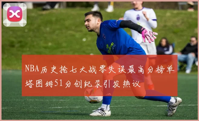 NBA历史抢七大战零失误最高分榜单塔图姆51分创纪录引发热议