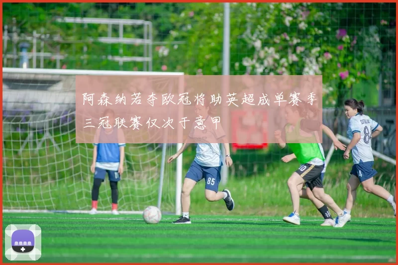 阿森纳若夺欧冠将助英超成单赛季三冠联赛仅次于意甲