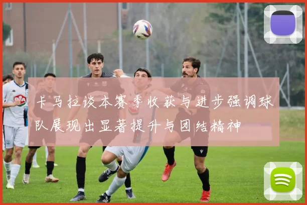 卡马拉谈本赛季收获与进步强调球队展现出显著提升与团结精神