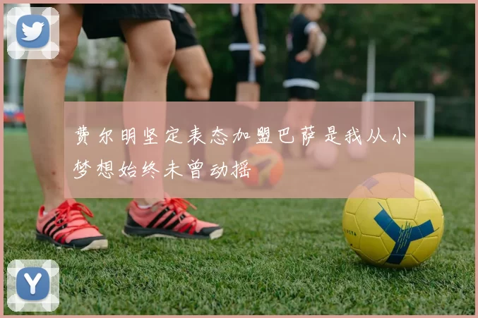 费尔明坚定表态加盟巴萨是我从小梦想始终未曾动摇