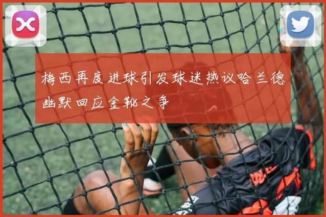 梅西再度进球引发球迷热议哈兰德幽默回应金靴之争