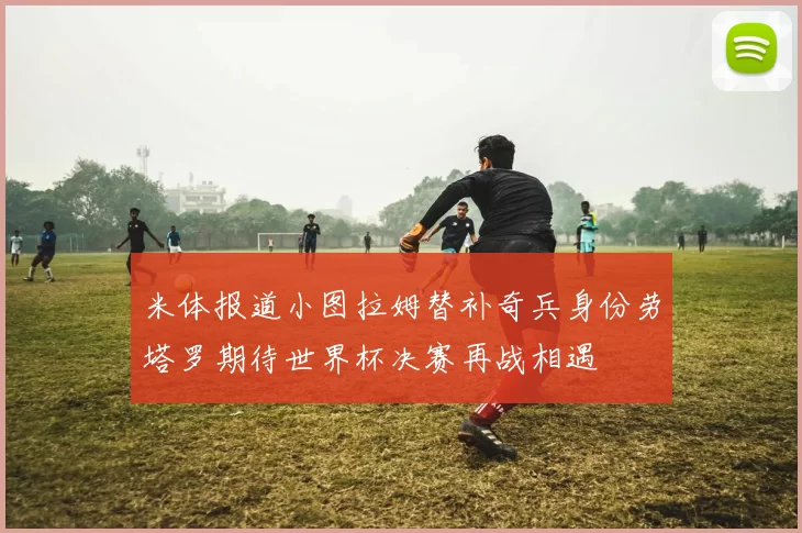 米体报道小图拉姆替补奇兵身份劳塔罗期待世界杯决赛再战相遇