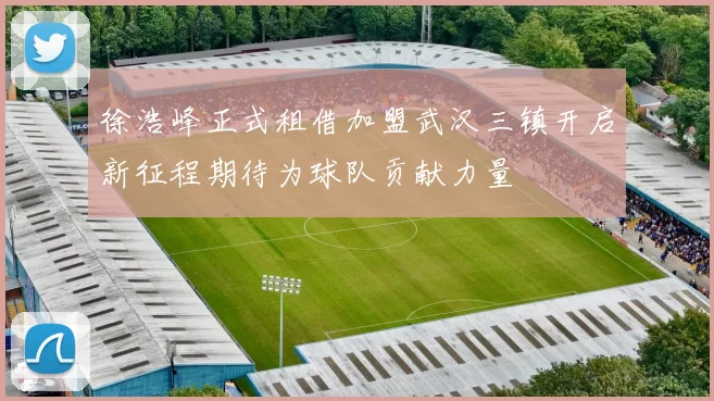 徐浩峰正式租借加盟武汉三镇开启新征程期待为球队贡献力量