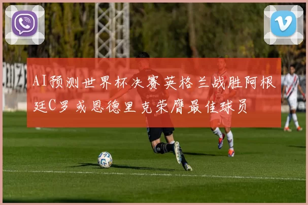 AI预测世界杯决赛英格兰战胜阿根廷C罗或恩德里克荣膺最佳球员