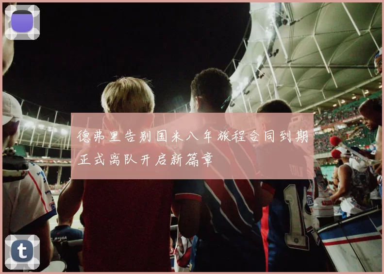 德弗里告别国米八年旅程合同到期正式离队开启新篇章