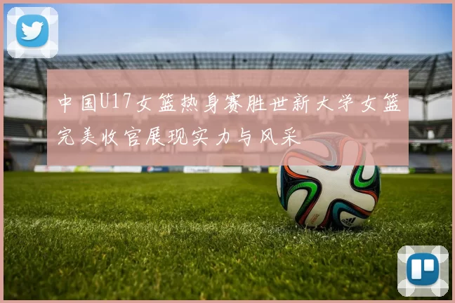 中国U17女篮热身赛胜世新大学女篮完美收官展现实力与风采