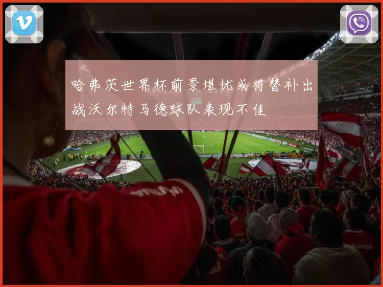 哈弗茨世界杯前景堪忧或将替补出战沃尔特马德球队表现不佳