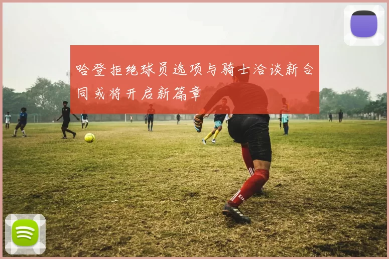 哈登拒绝球员选项与骑士洽谈新合同或将开启新篇章