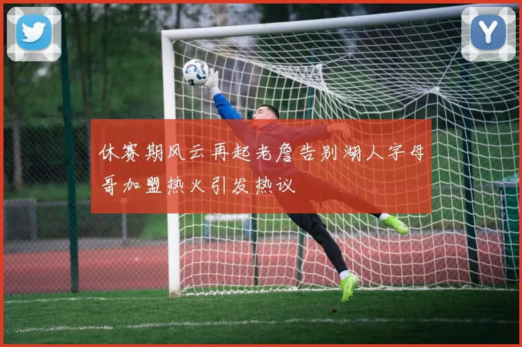休赛期风云再起老詹告别湖人字母哥加盟热火引发热议