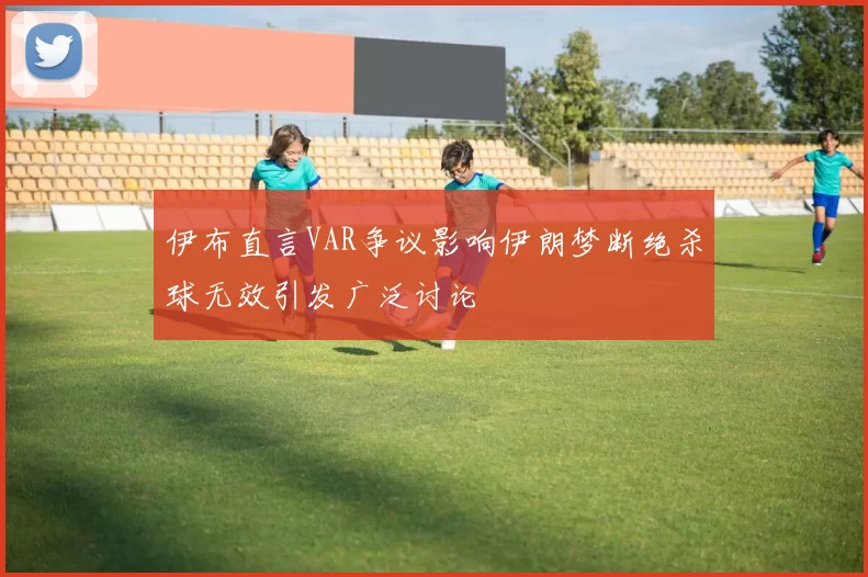 伊布直言VAR争议影响伊朗梦断绝杀球无效引发广泛讨论