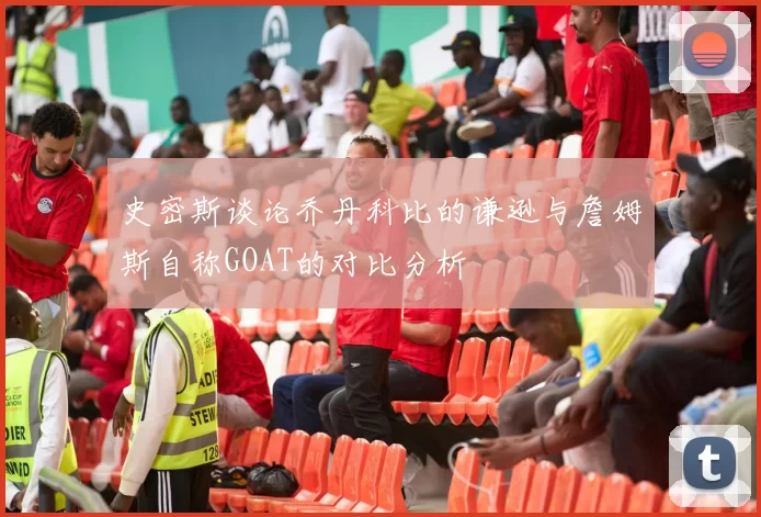 史密斯谈论乔丹科比的谦逊与詹姆斯自称GOAT的对比分析