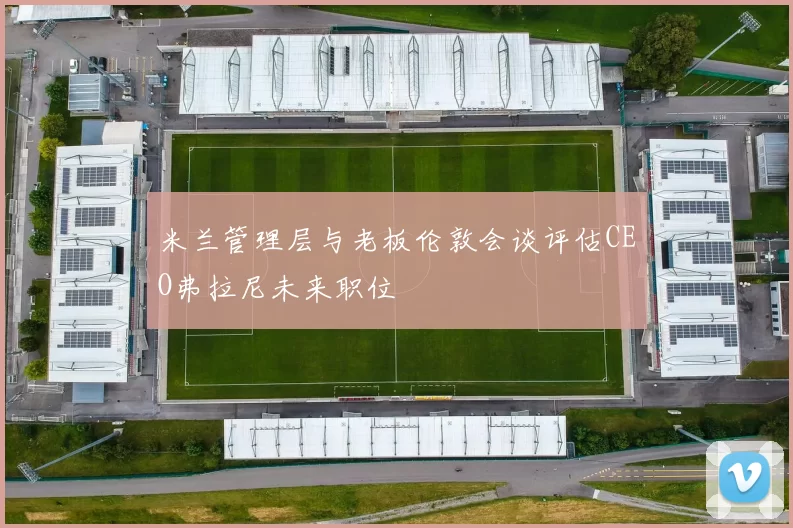 米兰管理层与老板伦敦会谈评估CEO弗拉尼未来职位