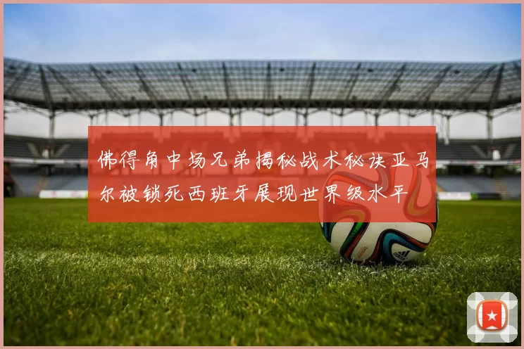 佛得角中场兄弟揭秘战术秘诀亚马尔被锁死西班牙展现世界级水平