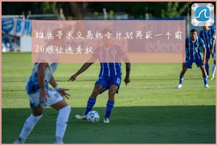 雄鹿寻求交易机会计划再获一个前20顺位选秀权