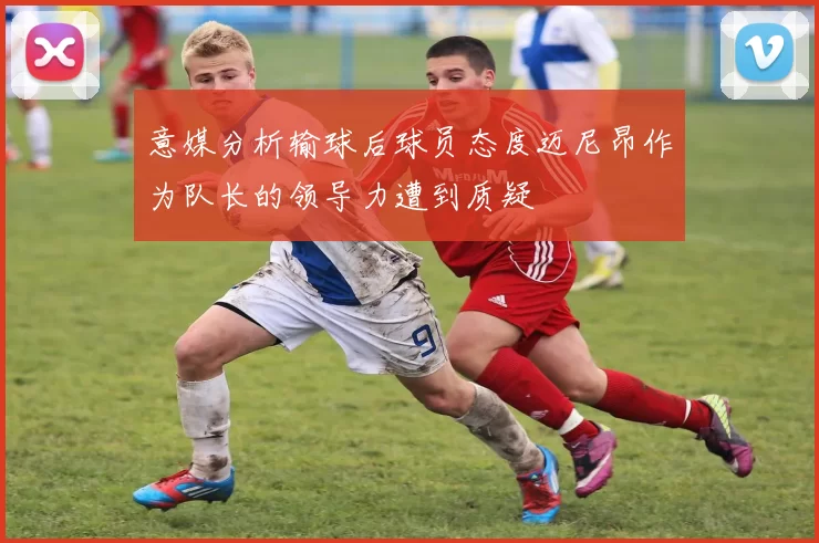 意媒分析输球后球员态度迈尼昂作为队长的领导力遭到质疑